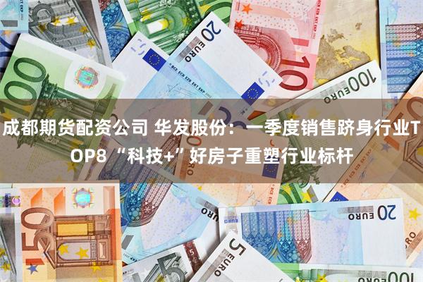 成都期货配资公司 华发股份：一季度销售跻身行业TOP8 “科技+”好房子重塑行业标杆