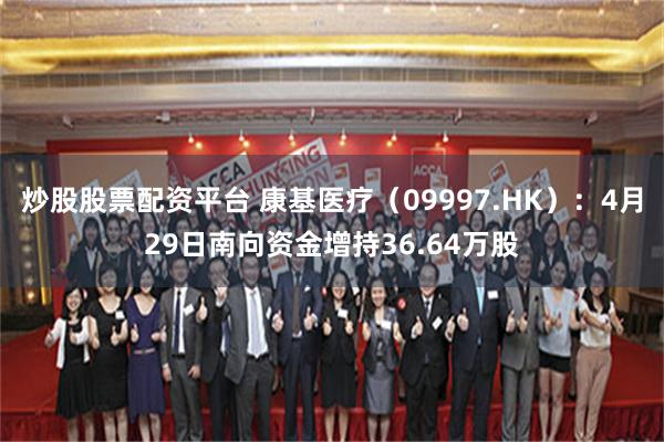 炒股股票配资平台 康基医疗（09997.HK）：4月29日南向资金增持36.64万股