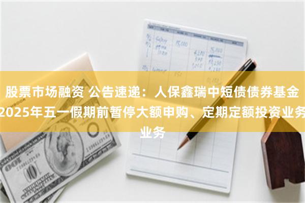 股票市场融资 公告速递：人保鑫瑞中短债债券基金2025年五一假期前暂停大额申购、定期定额投资业务