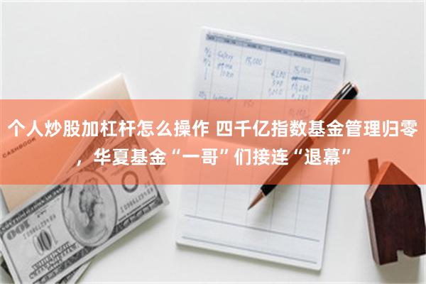 个人炒股加杠杆怎么操作 四千亿指数基金管理归零，华夏基金“一哥”们接连“退幕”