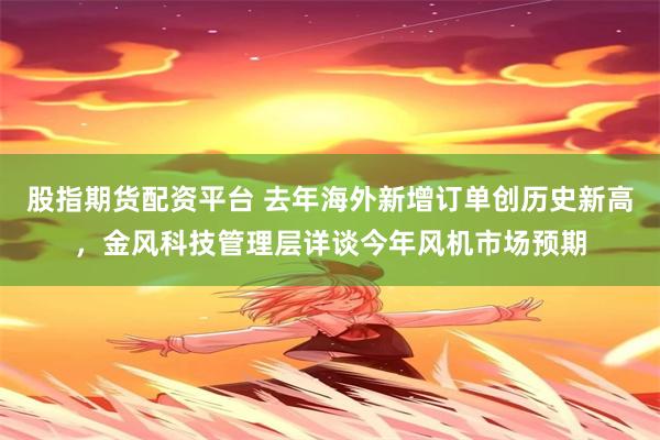 股指期货配资平台 去年海外新增订单创历史新高，金风科技管理层详谈今年风机市场预期