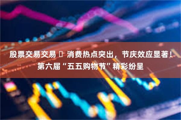 股票交易交易 ​消费热点突出，节庆效应显著！第六届“五五购物节”精彩纷呈