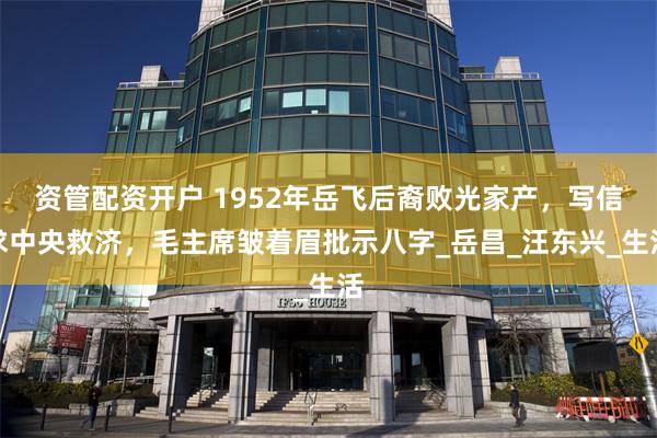 资管配资开户 1952年岳飞后裔败光家产，写信求中央救济，毛主席皱着眉批示八字_岳昌_汪东兴_生活