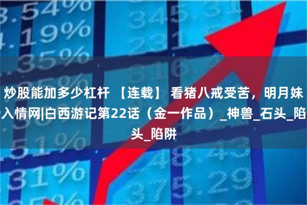 炒股能加多少杠杆 【连载】 看猪八戒受苦，明月妹渐入情网|白西游记第22话（金一作品）_神兽_石头_陷阱