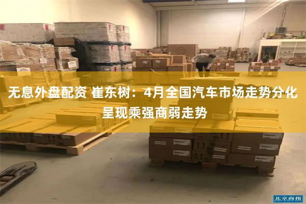 无息外盘配资 崔东树：4月全国汽车市场走势分化 呈现乘强商弱走势