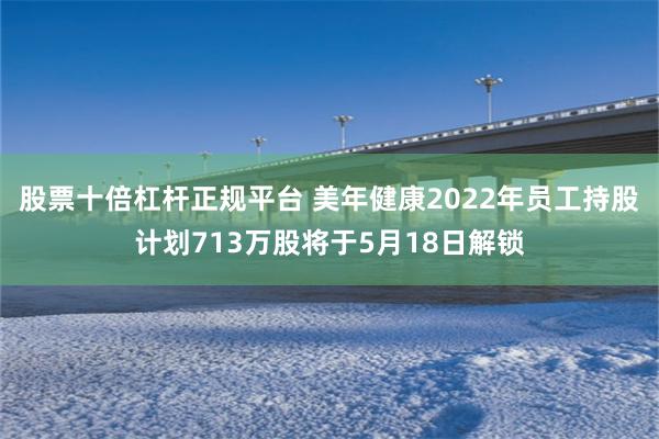 股票十倍杠杆正规平台 美年健康2022年员工持股计划713万股将于5月18日解锁