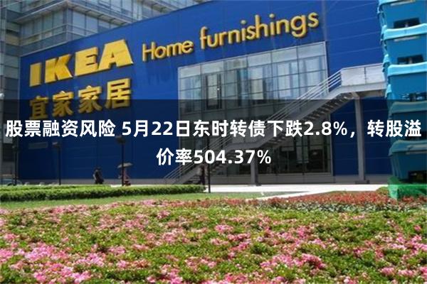 股票融资风险 5月22日东时转债下跌2.8%，转股溢价率504.37%