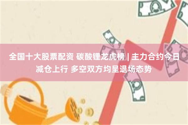 全国十大股票配资 碳酸锂龙虎榜 | 主力合约今日减仓上行 多空双方均呈退场态势