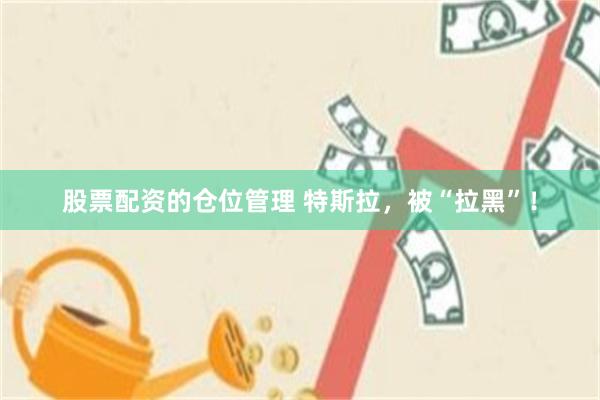 股票配资的仓位管理 特斯拉，被“拉黑”！