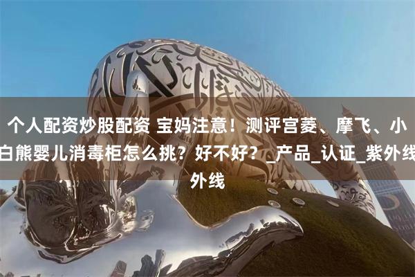 个人配资炒股配资 宝妈注意！测评宫菱、摩飞、小白熊婴儿消毒柜怎么挑？好不好？_产品_认证_紫外线