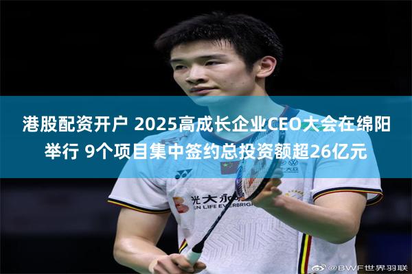 港股配资开户 2025高成长企业CEO大会在绵阳举行 9个项目集中签约总投资额超26亿元