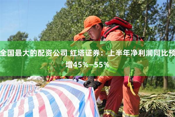 全国最大的配资公司 红塔证券：上半年净利润同比预增45%—55%