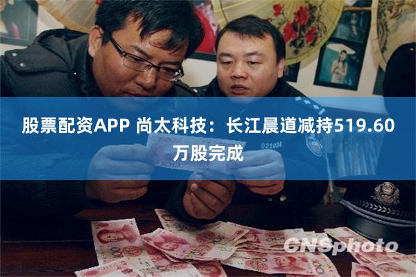 股票配资APP 尚太科技：长江晨道减持519.60万股完成