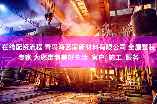 在线配资流程 青岛海艺家新材料有限公司 全屋整装专家 为您定制美好生活_客户_施工_服务