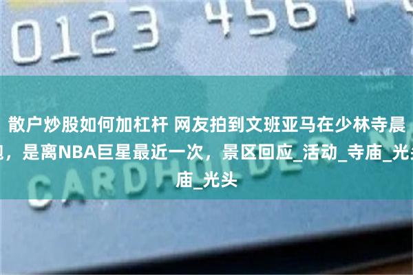 散户炒股如何加杠杆 网友拍到文班亚马在少林寺晨跑，是离NBA巨星最近一次，景区回应_活动_寺庙_光头