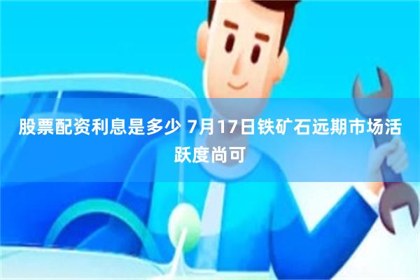 股票配资利息是多少 7月17日铁矿石远期市场活跃度尚可