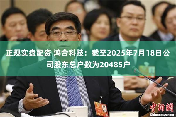 正规实盘配资 鸿合科技：截至2025年7月18日公司股东总户数为20485户