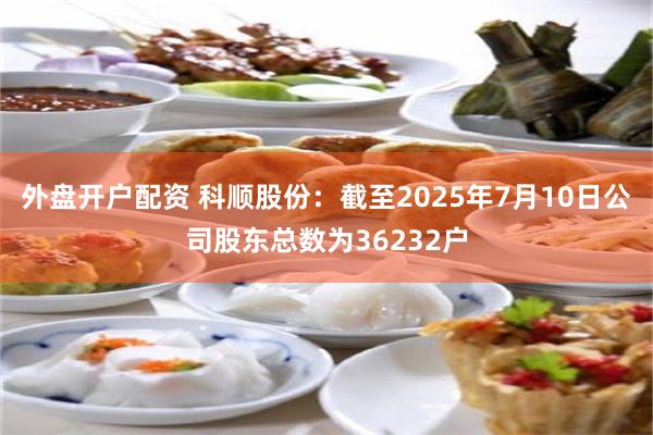 外盘开户配资 科顺股份：截至2025年7月10日公司股东总数为36232户