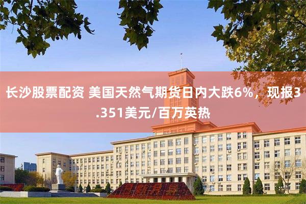 长沙股票配资 美国天然气期货日内大跌6%，现报3.351美元/百万英热