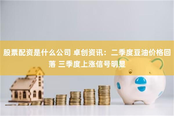 股票配资是什么公司 卓创资讯：二季度豆油价格回落 三季度上涨信号明显