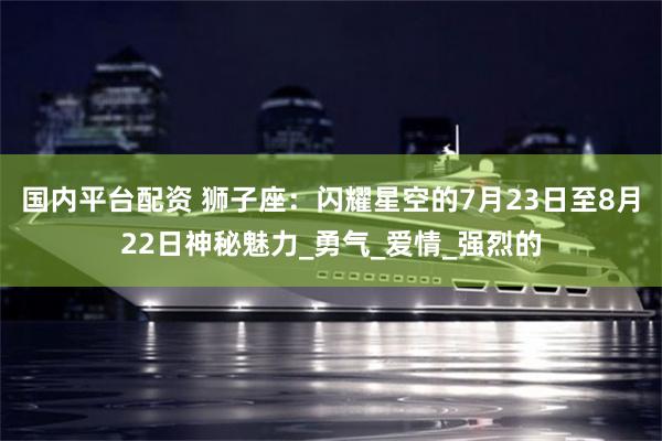 国内平台配资 狮子座：闪耀星空的7月23日至8月22日神秘魅力_勇气_爱情_强烈的