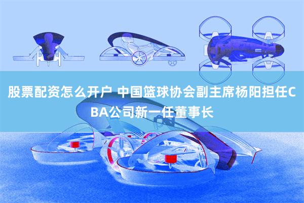 股票配资怎么开户 中国篮球协会副主席杨阳担任CBA公司新一任董事长