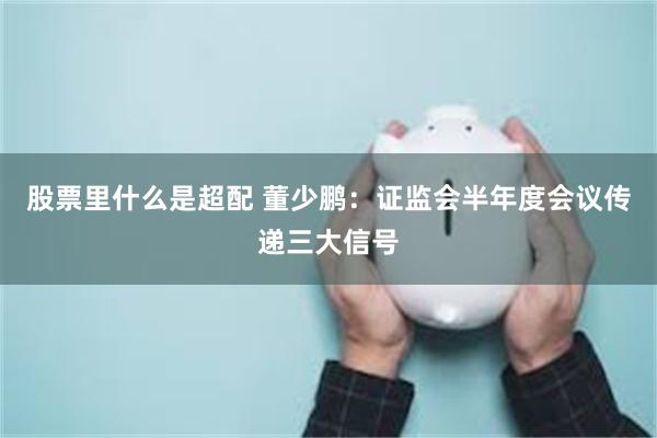 股票里什么是超配 董少鹏：证监会半年度会议传递三大信号