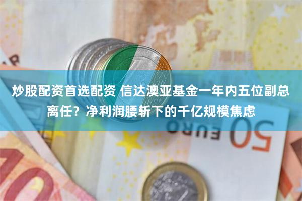 炒股配资首选配资 信达澳亚基金一年内五位副总离任？净利润腰斩下的千亿规模焦虑