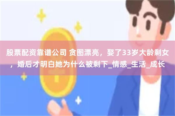 股票配资靠谱公司 贪图漂亮，娶了33岁大龄剩女，婚后才明白她为什么被剩下_情感_生活_成长