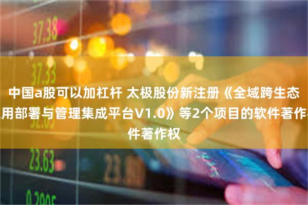 中国a股可以加杠杆 太极股份新注册《全域跨生态应用部署与管理集成平台V1.0》等2个项目的软件著作权