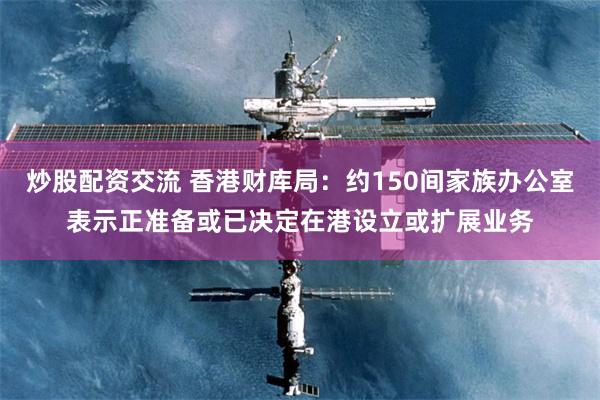 炒股配资交流 香港财库局：约150间家族办公室表示正准备或已决定在港设立或扩展业务