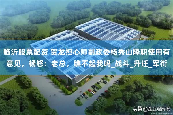 临沂股票配资 贺龙担心师副政委杨秀山降职使用有意见，杨怒：老总，瞧不起我吗_战斗_升迁_军衔