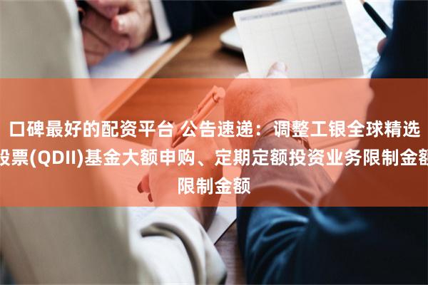 口碑最好的配资平台 公告速递：调整工银全球精选股票(QDII)基金大额申购、定期定额投资业务限制金额