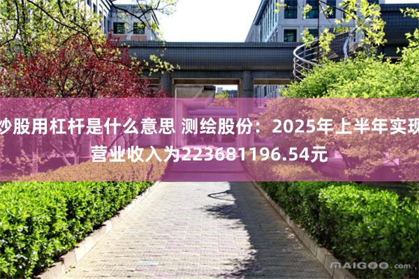 炒股用杠杆是什么意思 测绘股份：2025年上半年实现营业收入为223681196.54元