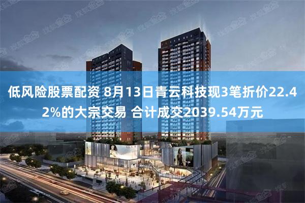 低风险股票配资 8月13日青云科技现3笔折价22.42%的大宗交易 合计成交2039.54万元