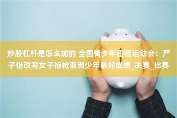 炒股杠杆是怎么加的 全国青少年田径运动会：严子怡改写女子标枪亚洲少年最好成绩_决赛_比赛