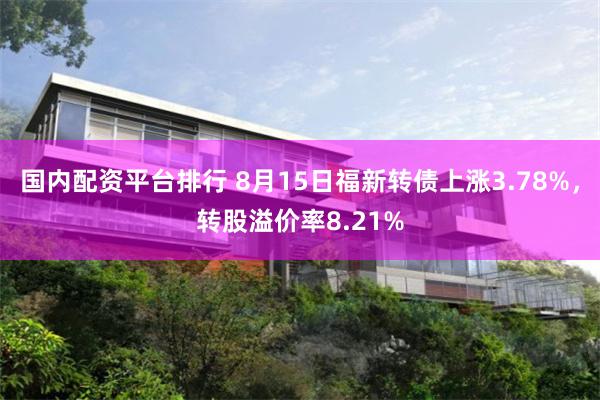 国内配资平台排行 8月15日福新转债上涨3.78%，转股溢价率8.21%