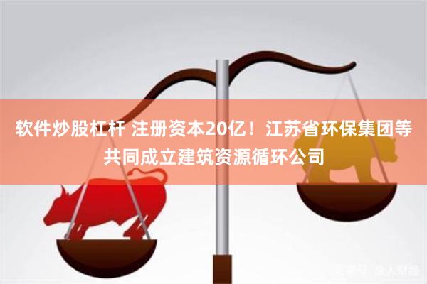 软件炒股杠杆 注册资本20亿！江苏省环保集团等共同成立建筑资源循环公司