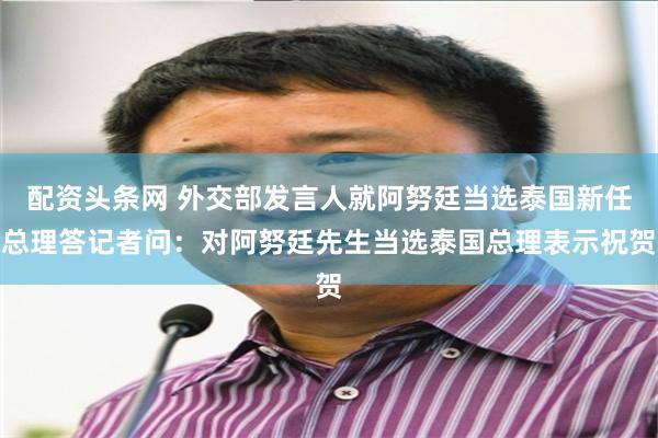 配资头条网 外交部发言人就阿努廷当选泰国新任总理答记者问：对阿努廷先生当选泰国总理表示祝贺