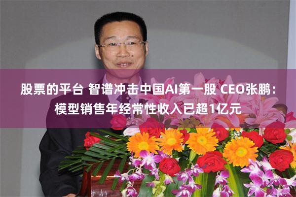 股票的平台 智谱冲击中国AI第一股 CEO张鹏:模型销售年经常性收入已超1亿元