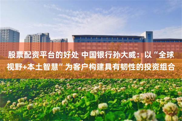 股票配资平台的好处 中国银行孙大威:以“全球视野+本土智慧”为客户构建具有韧性的投资组合