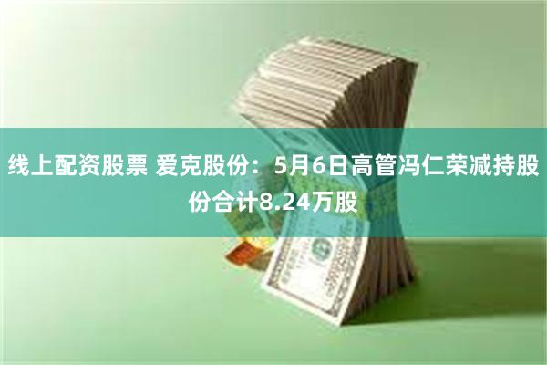 线上配资股票 爱克股份：5月6日高管冯仁荣减持股份合计8.24万股