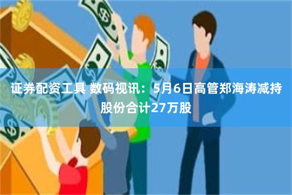 证券配资工具 数码视讯：5月6日高管郑海涛减持股份合计27万股