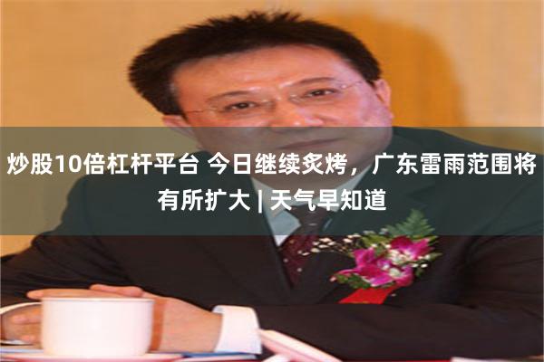 炒股10倍杠杆平台 今日继续炙烤，广东雷雨范围将有所扩大 | 天气早知道