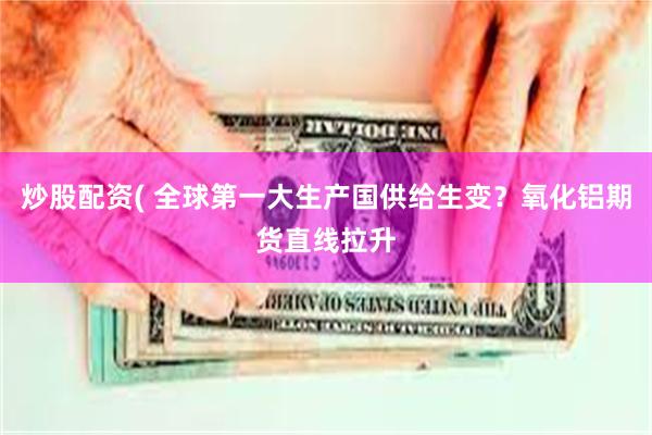 炒股配资( 全球第一大生产国供给生变？氧化铝期货直线拉升