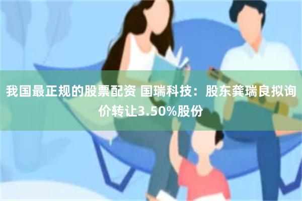 我国最正规的股票配资 国瑞科技：股东龚瑞良拟询价转让3.50%股份