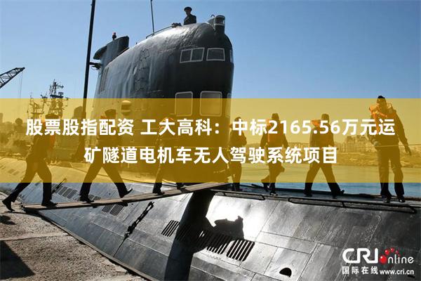 股票股指配资 工大高科：中标2165.56万元运矿隧道电机车无人驾驶系统项目