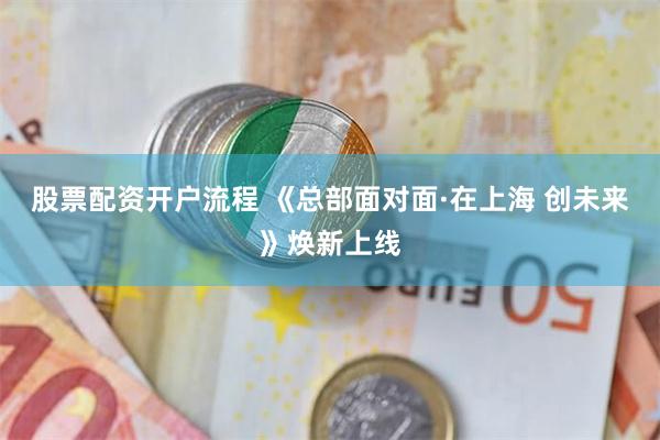 股票配资开户流程 《总部面对面·在上海 创未来》焕新上线