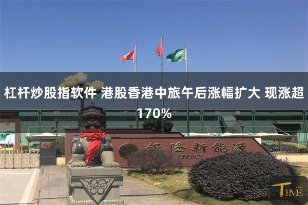 杠杆炒股指软件 港股香港中旅午后涨幅扩大 现涨超170%