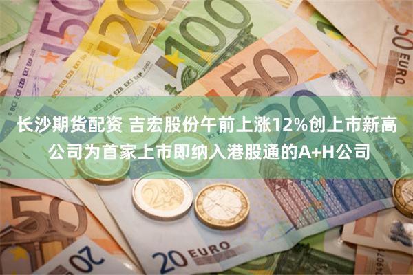 长沙期货配资 吉宏股份午前上涨12%创上市新高 公司为首家上市即纳入港股通的A+H公司